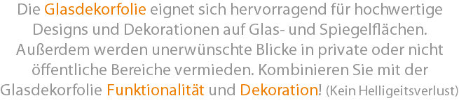 Die Glasdekorfolie eignet sich hervorragend für hochwertige Designs und Dekorationen auf Glas- und Spiegelflächen. Außerdem werden unerwünschte Blicke in private oder nicht öffentliche Bereiche vermieden. Kombinieren Sie mit der Glasdekorfolie Funktionalität und Dekoration! (Kein Helligeitsverlust)