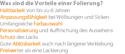 Was sind die Vorteile einer Folierung? Haltbarkeit von bis zu 6 Jahren Anpassungsfähigkeit bei Wölbungen und Sicken Umfangreiche Farbauswahl Personalisierung und Auffrischung des Aussehens Schutz des Lacks Gute Ablösbarkeit auch nach längerer Verklebung Preiwerter als eine Lackierung
